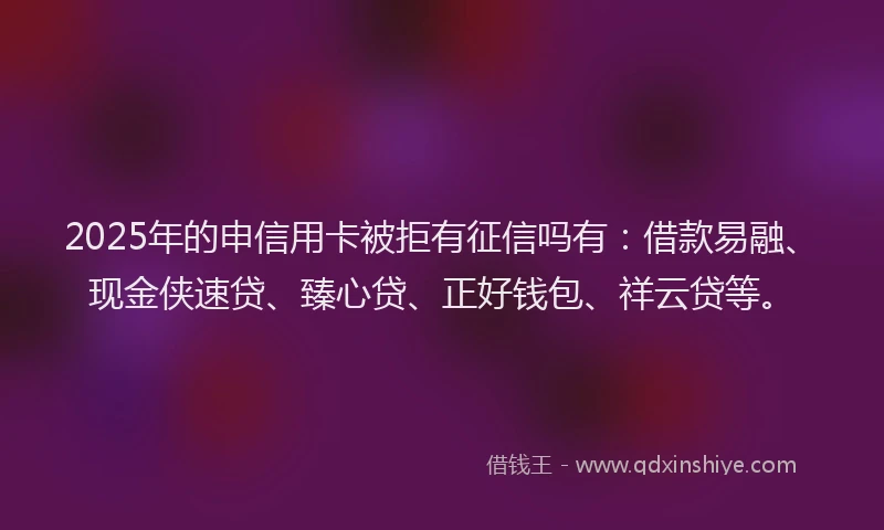 2025年的申信用卡被拒有征信吗有：借款易融、现金侠速贷、臻心贷、正好钱包、祥云贷等。