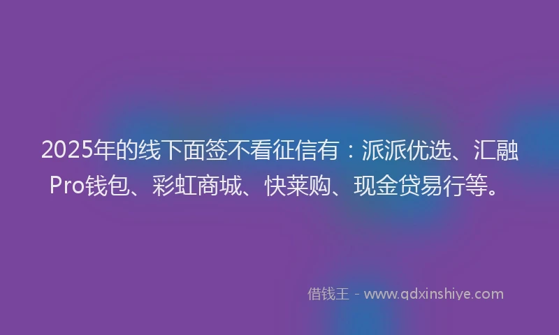 2025年的线下面签不看征信有：派派优选、汇融Pro钱包、彩虹商城、快莱购、现金贷易行等。