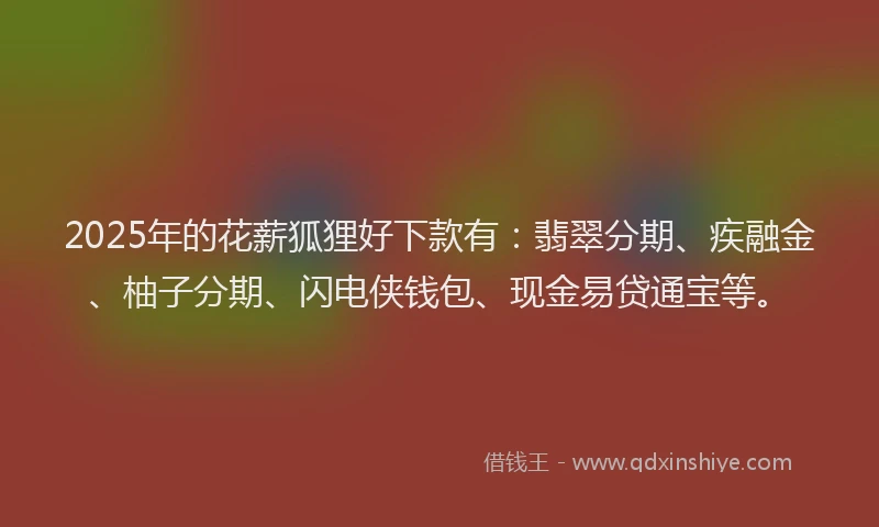 2025年的花薪狐狸好下款有：翡翠分期、疾融金、柚子分期、闪电侠钱包、现金易贷通宝等。