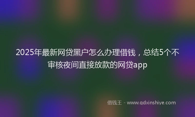 2025年最新网贷黑户怎么办理借钱，总结5个不审核夜间直接放款的网贷app