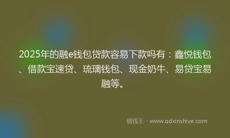 2025年的融e钱包贷款容易下款吗有：鑫悦钱包、借款宝速贷、琉璃钱包、现金奶牛、易贷宝易融等。