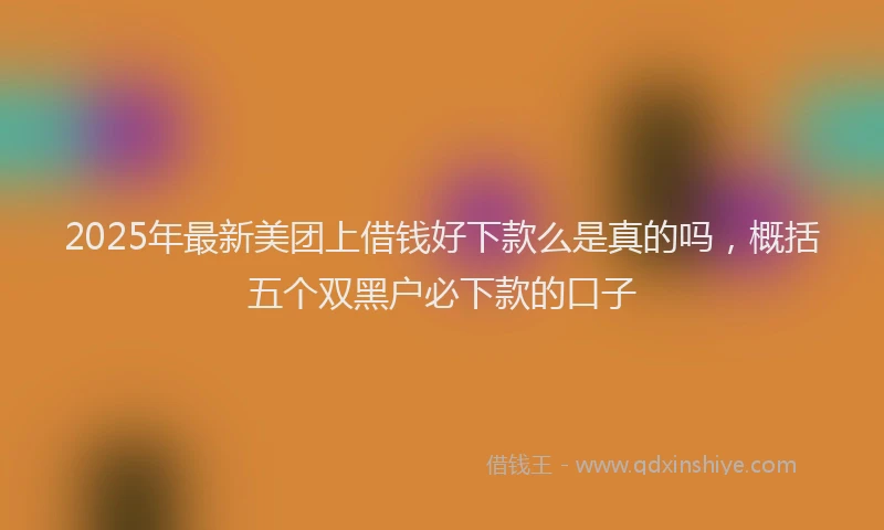 2025年最新美团上借钱好下款么是真的吗，概括五个双黑户必下款的口子