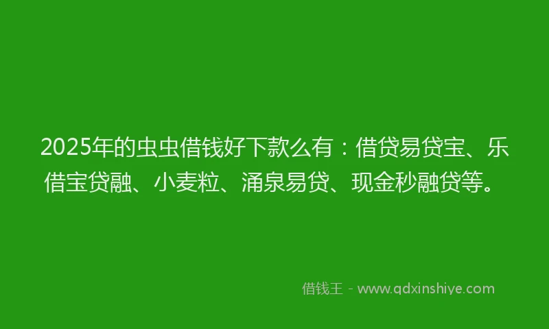 2025年的虫虫借钱好下款么有：借贷易贷宝、乐借宝贷融、小麦粒、涌泉易贷、现金秒融贷等。