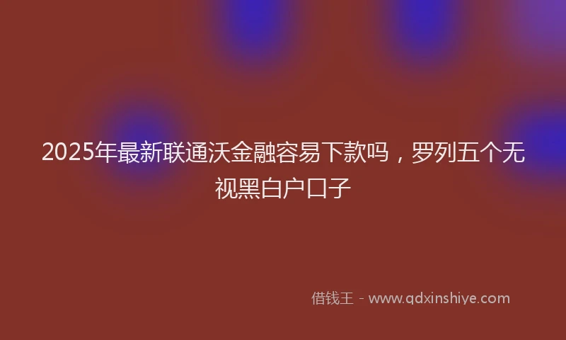 2025年最新联通沃金融容易下款吗，罗列五个无视黑白户口子