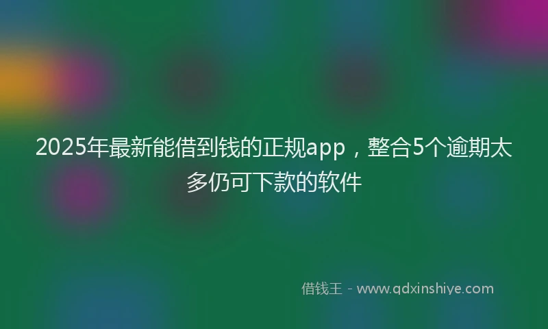 2025年最新能借到钱的正规app，整合5个逾期太多仍可下款的软件