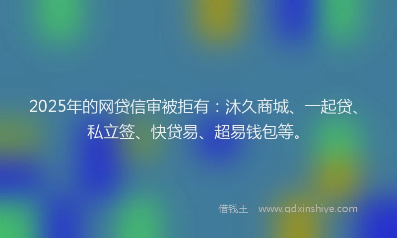 2025年的网贷信审被拒有：沐久商城、一起贷、私立签、快贷易、超易钱包等。