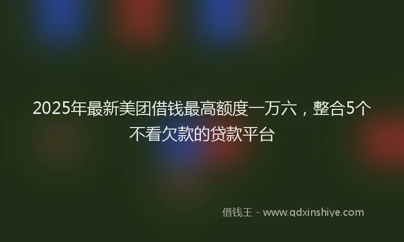 2025年最新美团借钱最高额度一万六，整合5个不看欠款的贷款平台