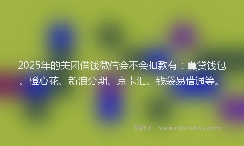 2025年的美团借钱微信会不会扣款有：翼贷钱包、橙心花、新浪分期、京卡汇、钱袋易借通等。