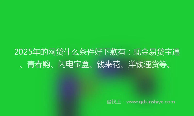 2025年的网贷什么条件好下款有：现金易贷宝通、青春购、闪电宝盒、钱来花、洋钱速贷等。