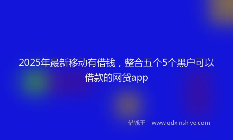 2025年最新移动有借钱，整合五个5个黑户可以借款的网贷app