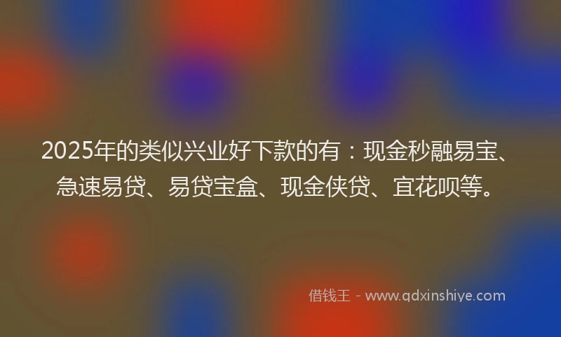 2025年的类似兴业好下款的有：现金秒融易宝、急速易贷、易贷宝盒、现金侠贷、宜花呗等。