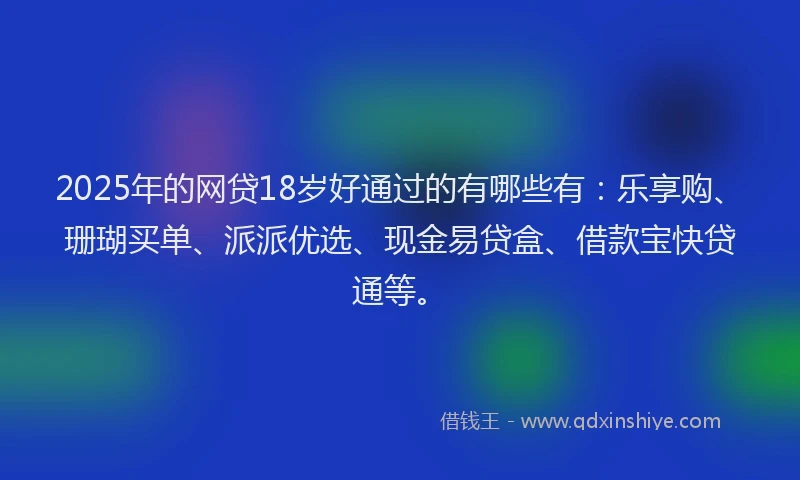 2025年的网贷18岁好通过的有哪些有：乐享购、珊瑚买单、派派优选、现金易贷盒、借款宝快贷通等。