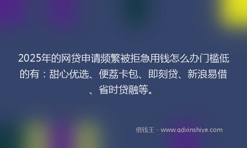 2025年的网贷申请频繁被拒急用钱怎么办门槛低的有：甜心优选、便荔卡包、即刻贷、新浪易借、省时贷融等。