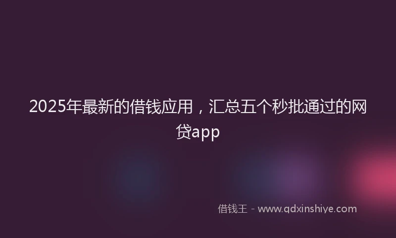 2025年最新的借钱应用，汇总五个秒批通过的网贷app