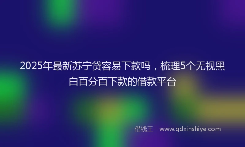 2025年最新苏宁贷容易下款吗，梳理5个无视黑白百分百下款的借款平台