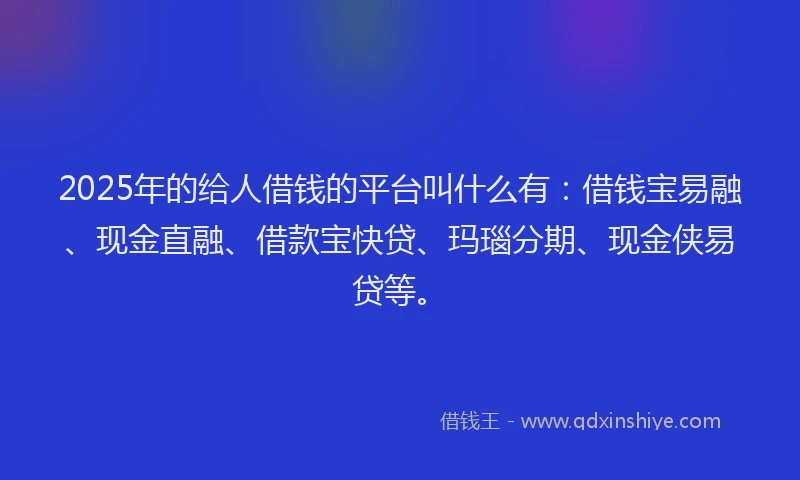 2025年的给人借钱的平台叫什么有：借钱宝易融、现金直融、借款宝快贷、玛瑙分期、现金侠易贷等。