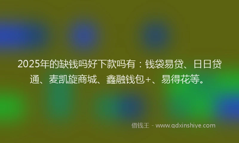 2025年的缺钱吗好下款吗有：钱袋易贷、日日贷通、麦凯旋商城、鑫融钱包+、易得花等。