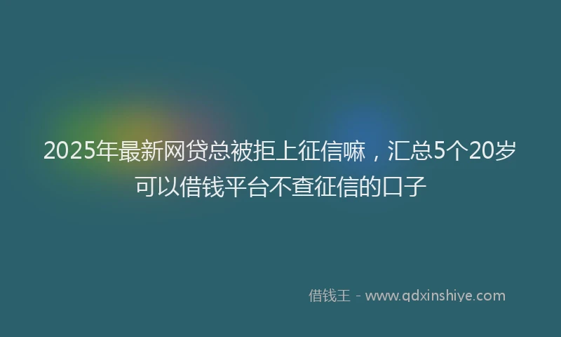 2025年最新网贷总被拒上征信嘛，汇总5个20岁可以借钱平台不查征信的口子