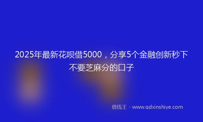 2025年最新花呗借5000，分享5个金融创新秒下不要芝麻分的口子
