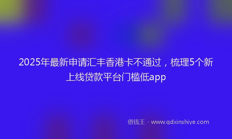 2025年最新申请汇丰香港卡不通过，梳理5个新上线贷款平台门槛低app