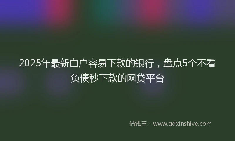 2025年最新白户容易下款的银行，盘点5个不看负债秒下款的网贷平台
