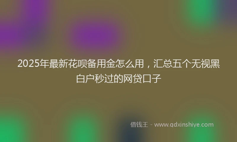 2025年最新花呗备用金怎么用，汇总五个无视黑白户秒过的网贷口子