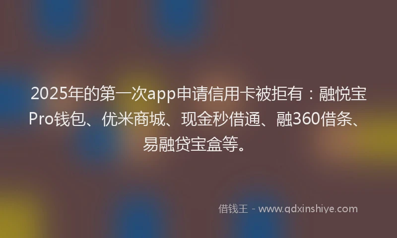 2025年的第一次app申请信用卡被拒有：融悦宝Pro钱包、优米商城、现金秒借通、融360借条、易融贷宝盒等。
