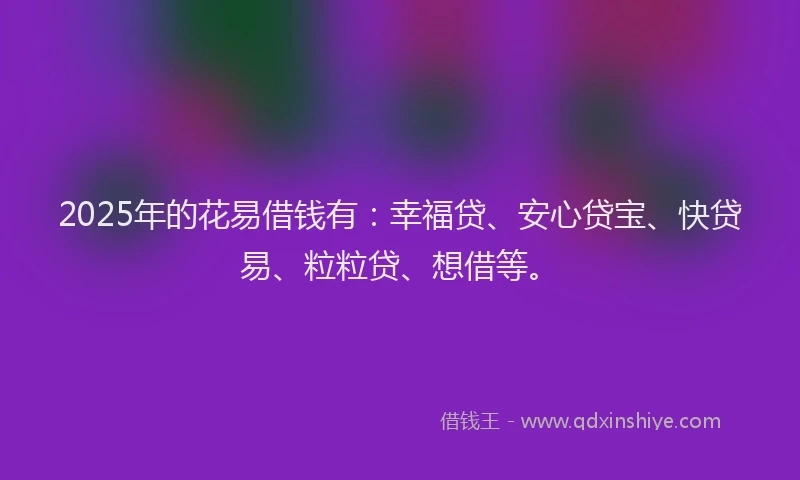 2025年的花易借钱有：幸福贷、安心贷宝、快贷易、粒粒贷、想借等。