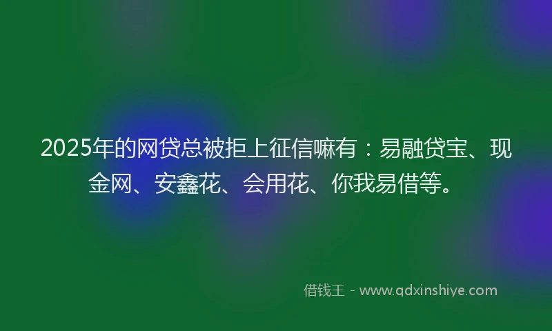 2025年的网贷总被拒上征信嘛有：易融贷宝、现金网、安鑫花、会用花、你我易借等。