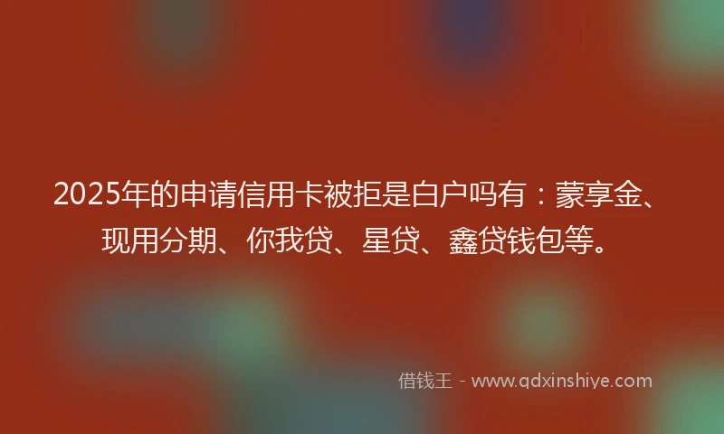 2025年的申请信用卡被拒是白户吗有：蒙享金、现用分期、你我贷、星贷、鑫贷钱包等。