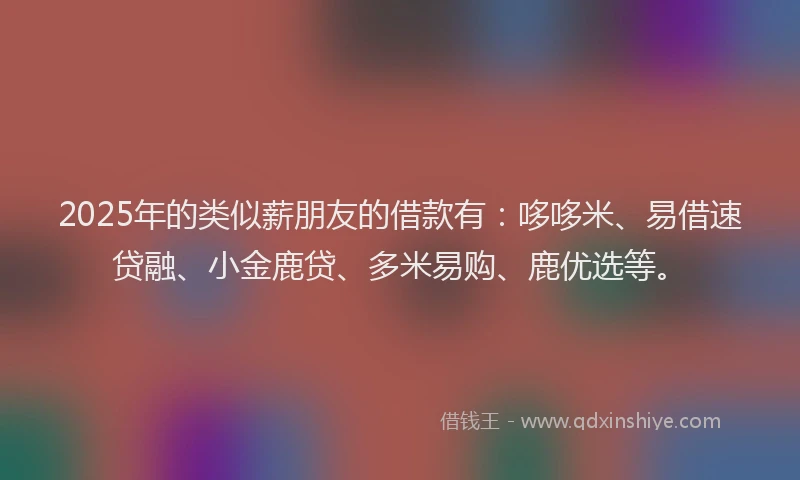 2025年的类似薪朋友的借款有：哆哆米、易借速贷融、小金鹿贷、多米易购、鹿优选等。