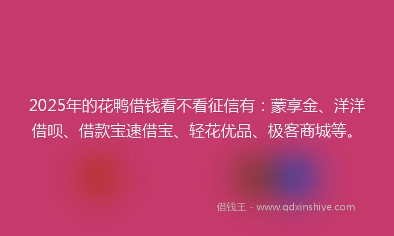 2025年的花鸭借钱看不看征信有：蒙享金、洋洋借呗、借款宝速借宝、轻花优品、极客商城等。
