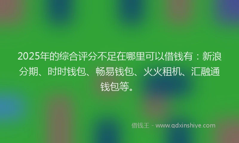 2025年的综合评分不足在哪里可以借钱有：新浪分期、时时钱包、畅易钱包、火火租机、汇融通钱包等。