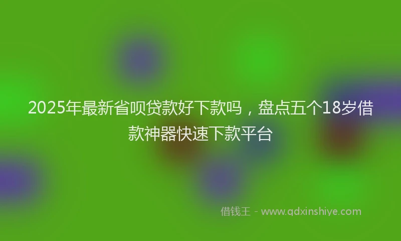 2025年最新省呗贷款好下款吗，盘点五个18岁借款神器快速下款平台