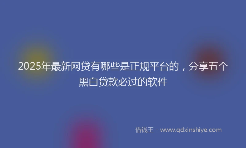 2025年最新网贷有哪些是正规平台的，分享五个黑白贷款必过的软件