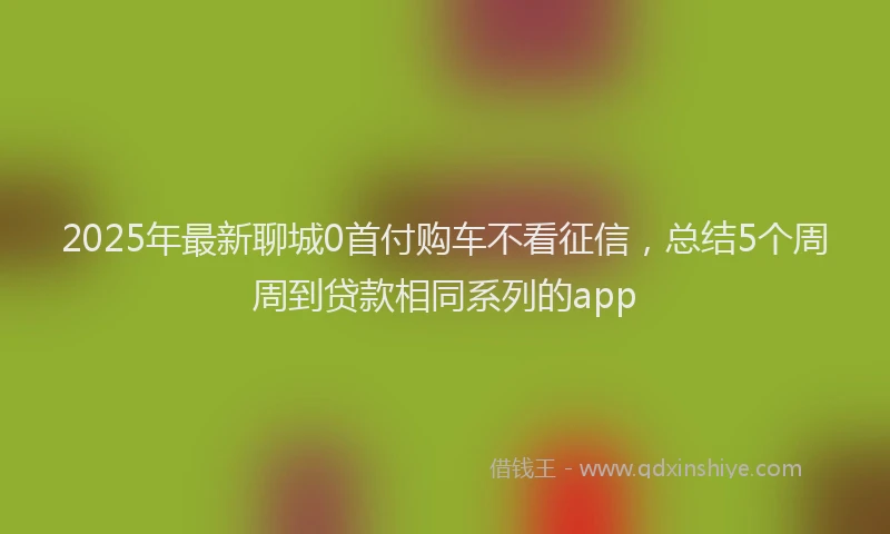 2025年最新聊城0首付购车不看征信，总结5个周周到贷款相同系列的app