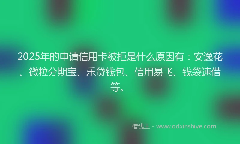 2025年的申请信用卡被拒是什么原因有：安逸花、微粒分期宝、乐贷钱包、信用易飞、钱袋速借等。