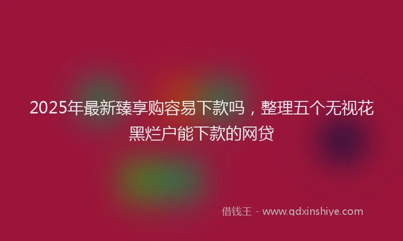 2025年最新臻享购容易下款吗，整理五个无视花黑烂户能下款的网贷