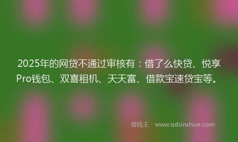 2025年的网贷不通过审核有：借了么快贷、悦享Pro钱包、双喜租机、天天富、借款宝速贷宝等。