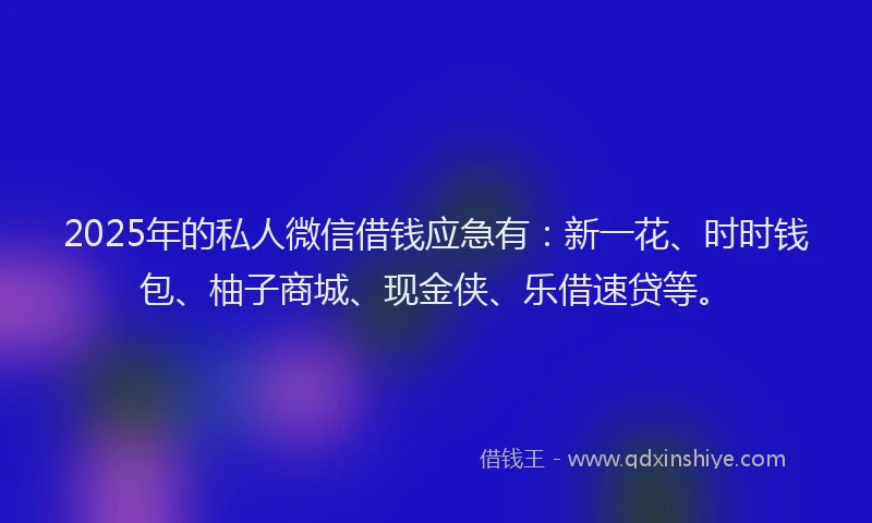 2025年的私人微信借钱应急有：新一花、时时钱包、柚子商城、现金侠、乐借速贷等。