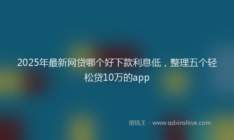 2025年最新网贷哪个好下款利息低，整理五个轻松贷10万的app