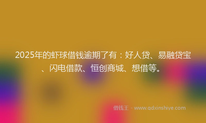2025年的虾球借钱逾期了有：好人贷、易融贷宝、闪电借款、恒创商城、想借等。