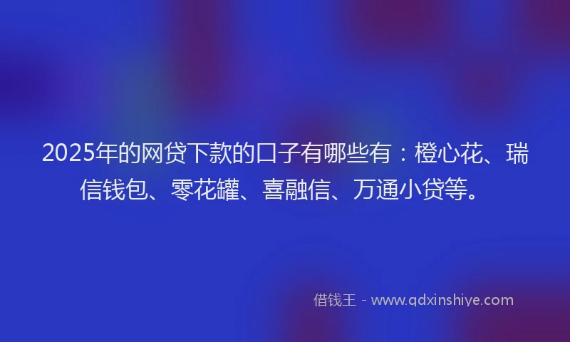 2025年的网贷下款的口子有哪些有：橙心花、瑞信钱包、零花罐、喜融信、万通小贷等。