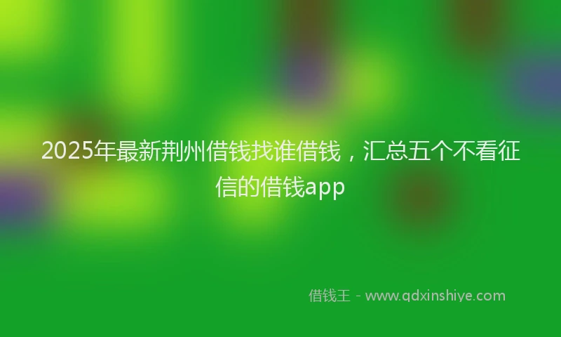 2025年最新荆州借钱找谁借钱，汇总五个不看征信的借钱app