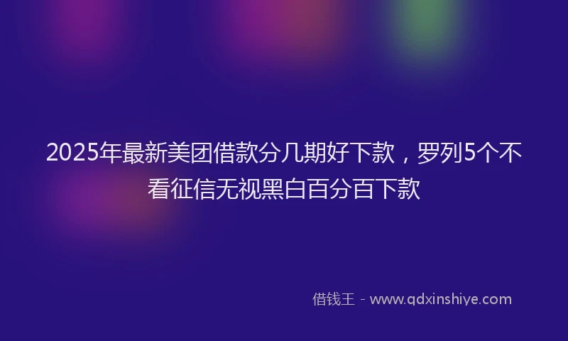 2025年最新美团借款分几期好下款，罗列5个不看征信无视黑白百分百下款