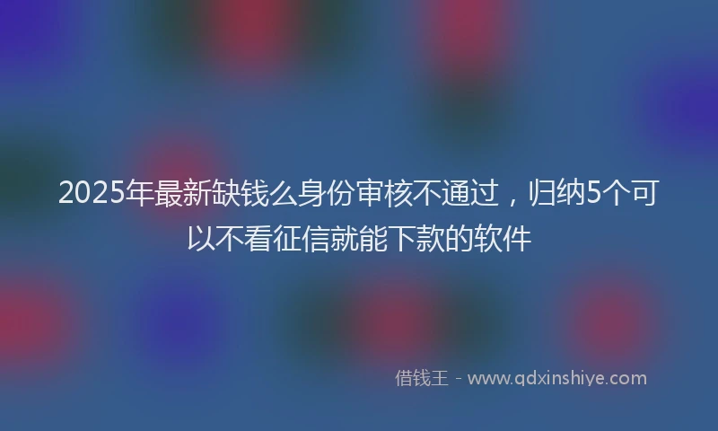 2025年最新缺钱么身份审核不通过，归纳5个可以不看征信就能下款的软件