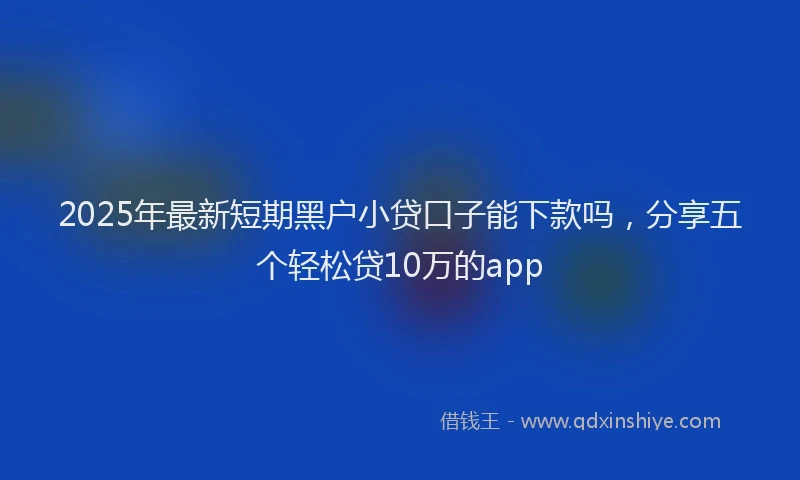 2025年最新短期黑户小贷口子能下款吗，分享五个轻松贷10万的app