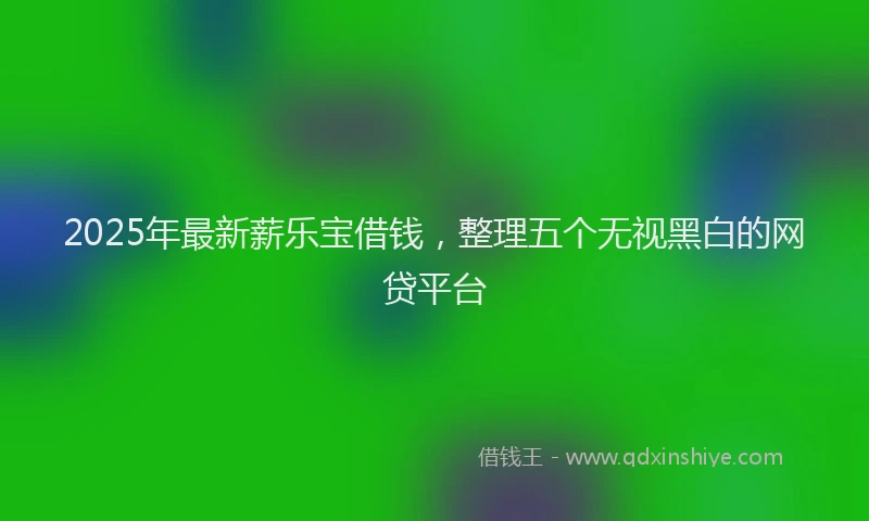 2025年最新薪乐宝借钱，整理五个无视黑白的网贷平台