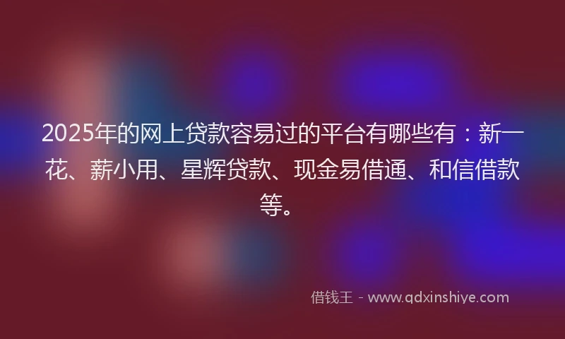 2025年的网上贷款容易过的平台有哪些有：新一花、薪小用、星辉贷款、现金易借通、和信借款等。
