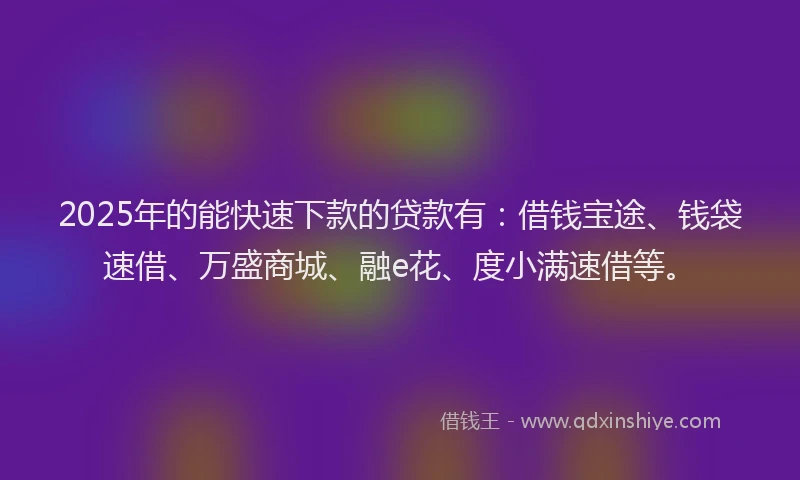 2025年的能快速下款的贷款有：借钱宝途、钱袋速借、万盛商城、融e花、度小满速借等。